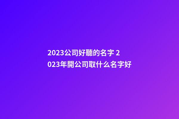 2023公司好聽的名字 2023年開公司取什么名字好-第1張-公司起名-玄機派